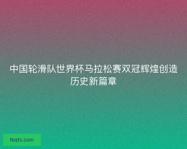 中国轮滑队世界杯马拉松赛双冠辉煌创造历史新篇章