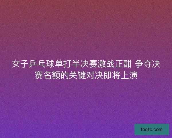 女子乒乓球单打半决赛激战正酣 争夺决赛名额的关键对决即将上演