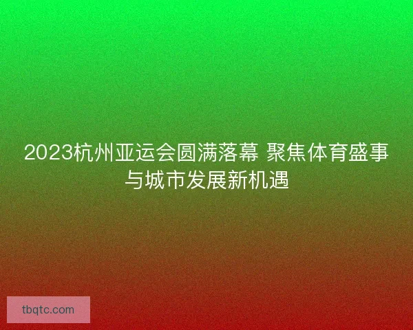 2023杭州亚运会圆满落幕 聚焦体育盛事与城市发展新机遇 2023杭州亚运会圆满落幕 聚焦体育盛事与城市发展新机遇