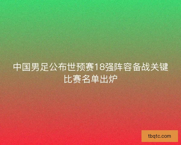 中国男足公布世预赛18强阵容备战关键比赛名单出炉 中国男足公布世预赛18强阵容备战关键比赛名单出炉