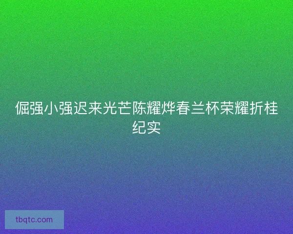 倔强小强迟来光芒陈耀烨春兰杯荣耀折桂纪实 倔强小强迟来光芒陈耀烨春兰杯荣耀折桂纪实
