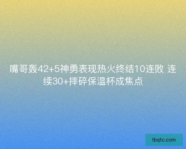 嘴哥轰42+5神勇表现热火终结10连败 连续30+摔碎保温杯成焦点