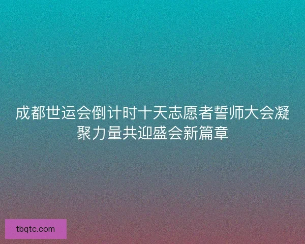 成都世运会倒计时十天志愿者誓师大会凝聚力量共迎盛会新篇章