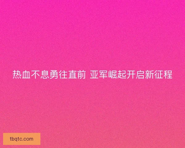 热血不息勇往直前 亚军崛起开启新征程 热血不息勇往直前 亚军崛起开启新征程