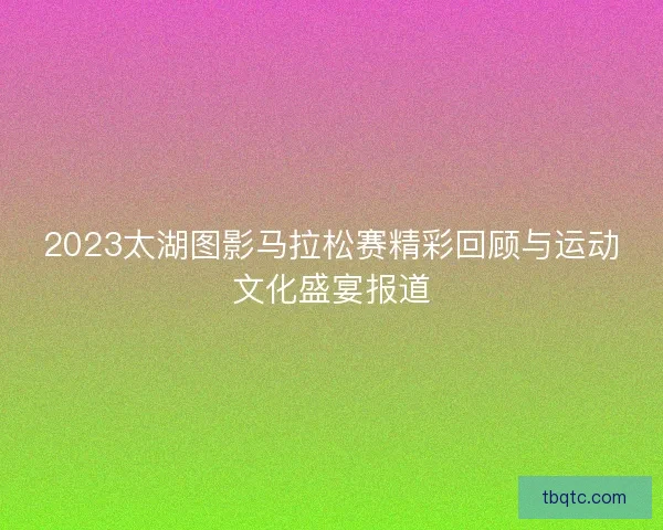 2023太湖图影马拉松赛精彩回顾与运动文化盛宴报道 2023太湖图影马拉松赛精彩回顾与运动文化盛宴报道
