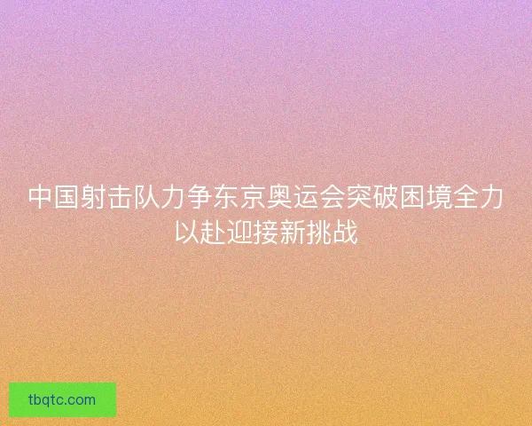 中国射击队力争东京奥运会突破困境全力以赴迎接新挑战