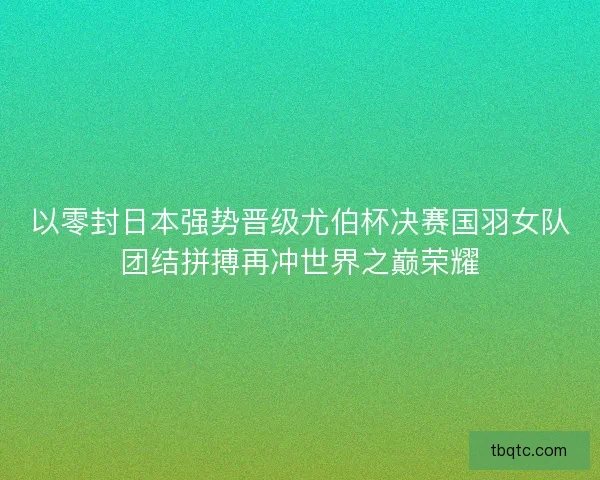 以零封日本强势晋级尤伯杯决赛国羽女队团结拼搏再冲世界之巅荣耀 以零封日本强势晋级尤伯杯决赛国羽女队团结拼搏再冲世界之巅荣耀