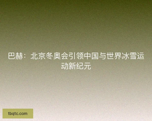巴赫：北京冬奥会引领中国与世界冰雪运动新纪元