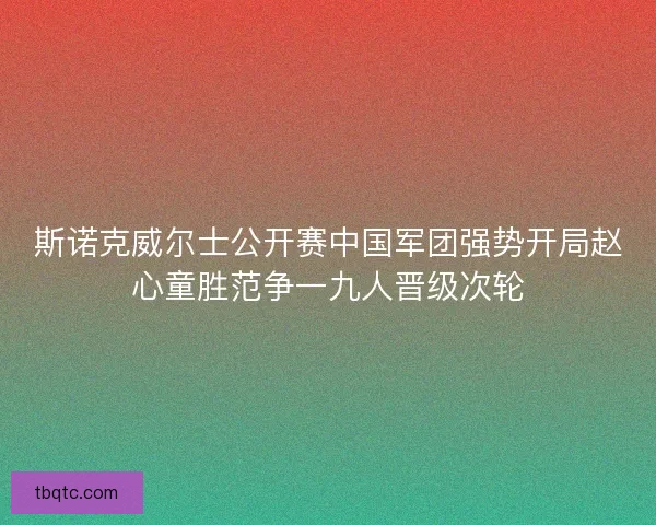 斯诺克威尔士公开赛中国军团强势开局赵心童胜范争一九人晋级次轮 斯诺克威尔士公开赛中国军团强势开局赵心童胜范争一九人晋级次轮
