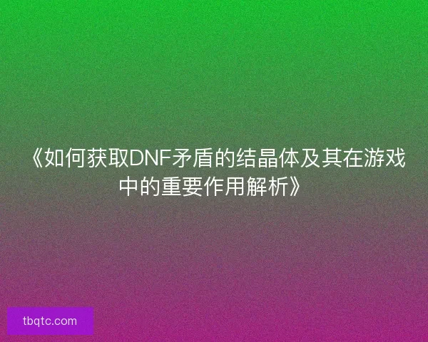 《如何获取DNF矛盾的结晶体及其在游戏中的重要作用解析》