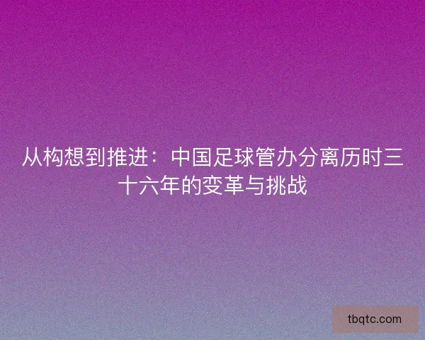 从构想到推进：中国足球管办分离历时三十六年的变革与挑战