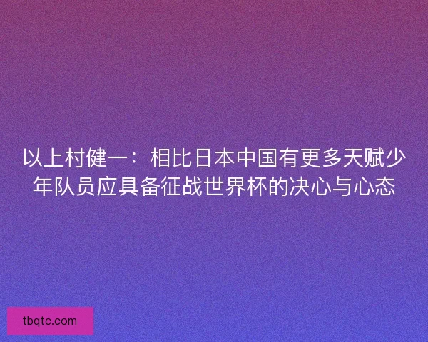 以上村健一：相比日本中国有更多天赋少年队员应具备征战世界杯的决心与心态