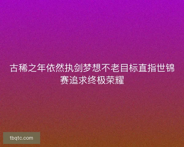 古稀之年依然执剑梦想不老目标直指世锦赛追求终极荣耀