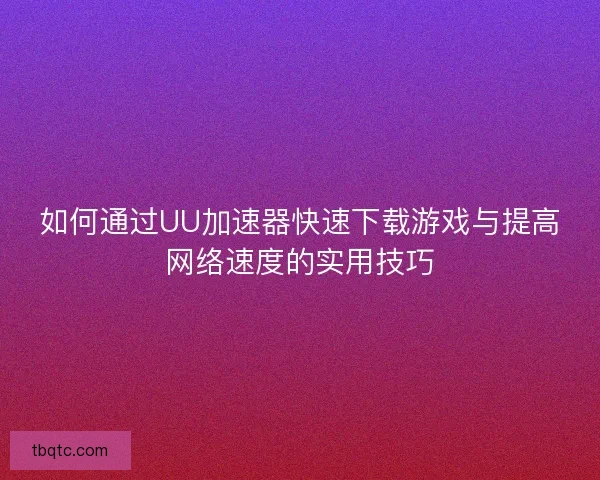 如何通过UU加速器快速下载游戏与提高网络速度的实用技巧