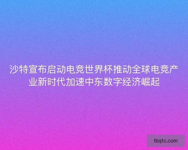 沙特宣布启动电竞世界杯推动全球电竞产业新时代加速中东数字经济崛起