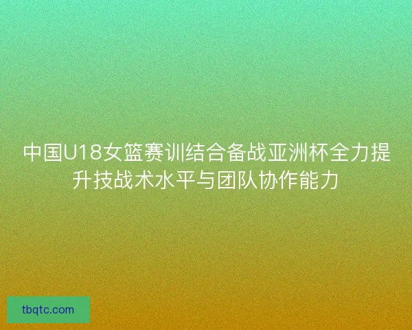 中国U18女篮赛训结合备战亚洲杯全力提升技战术水平与团队协作能力