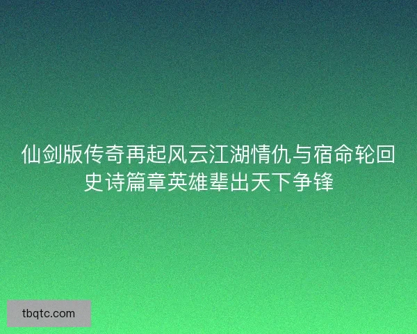 仙剑版传奇再起风云江湖情仇与宿命轮回史诗篇章英雄辈出天下争锋