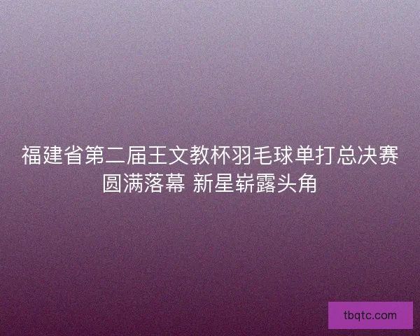 福建省第二届王文教杯羽毛球单打总决赛圆满落幕 新星崭露头角