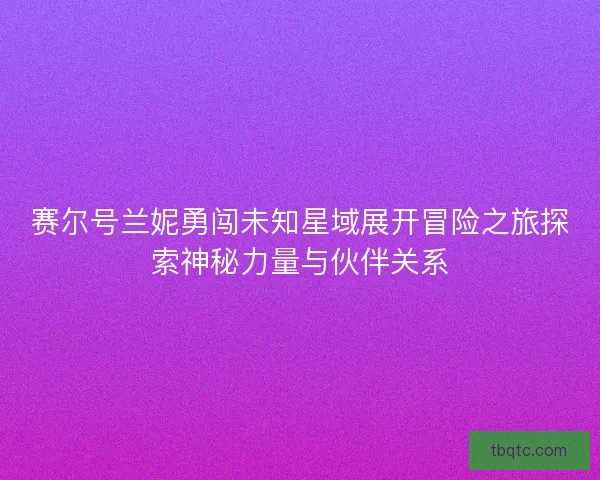 赛尔号兰妮勇闯未知星域展开冒险之旅探索神秘力量与伙伴关系