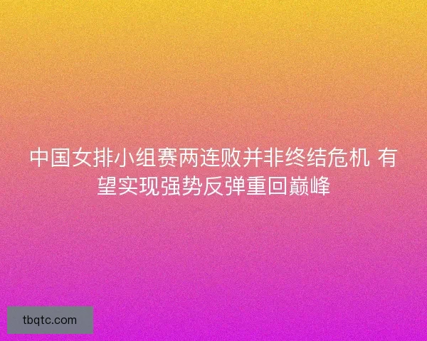 中国女排小组赛两连败并非终结危机 有望实现强势反弹重回巅峰 中国女排小组赛两连败并非终结危机 有望实现强势反弹重回巅峰