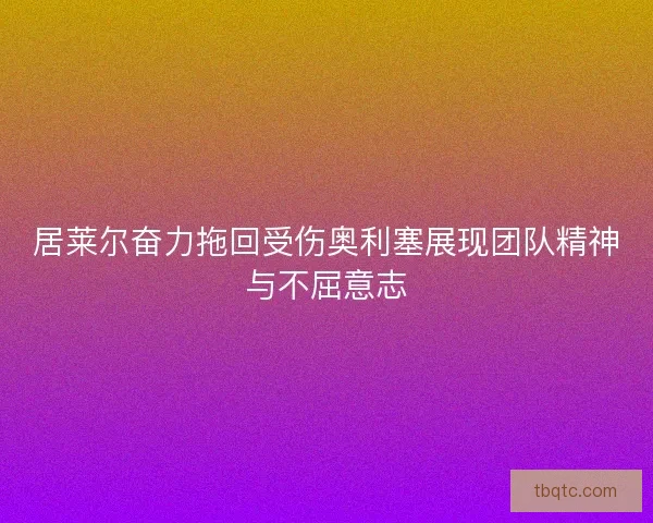 居莱尔奋力拖回受伤奥利塞展现团队精神与不屈意志