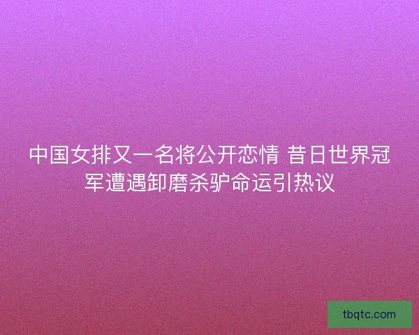 中国女排又一名将公开恋情 昔日世界冠军遭遇卸磨杀驴命运引热议